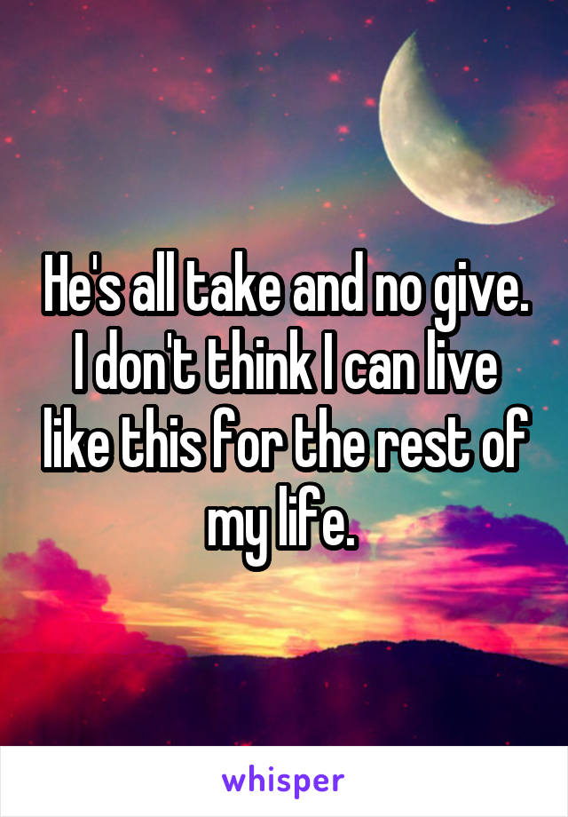 He's all take and no give. I don't think I can live like this for the rest of my life. 