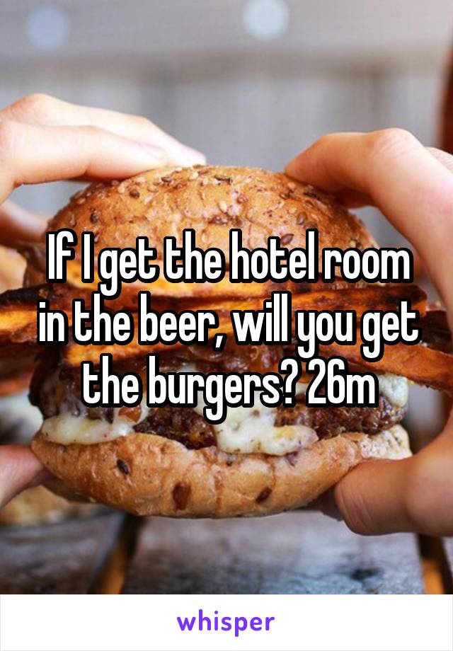 If I get the hotel room in the beer, will you get the burgers? 26m