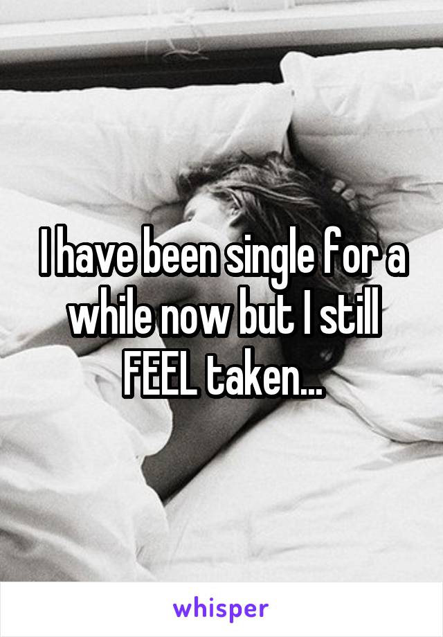 I have been single for a while now but I still FEEL taken...