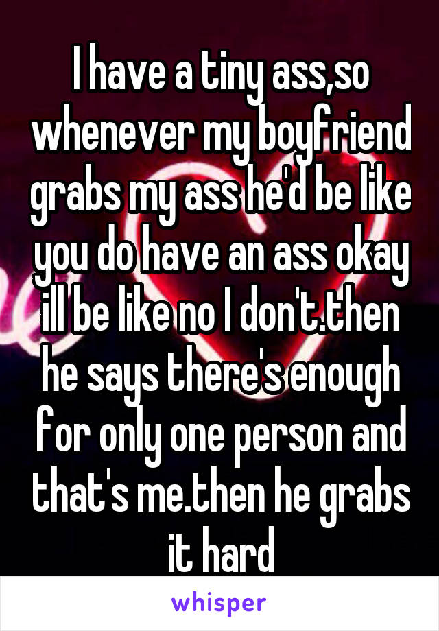 I have a tiny ass,so whenever my boyfriend grabs my ass he'd be like you do have an ass okay ill be like no I don't.then he says there's enough for only one person and that's me.then he grabs it hard