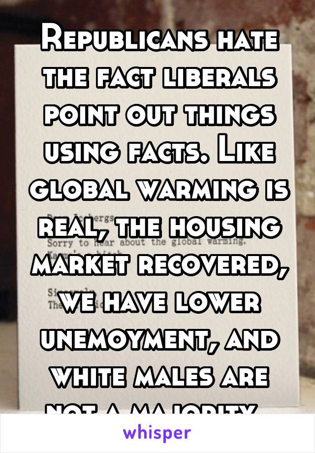 Republicans hate the fact liberals point out things using facts. Like global warming is real, the housing market recovered, we have lower unemoyment, and white males are not a majority. 