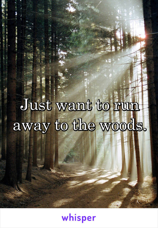 Just want to run away to the woods.