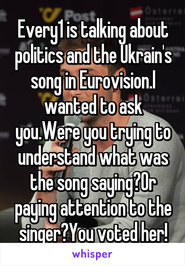 Every1 is talking about politics and the Ukrain's song in Eurovision.I wanted to ask you.Were you trying to understand what was the song saying?Or paying attention to the singer?You voted her!