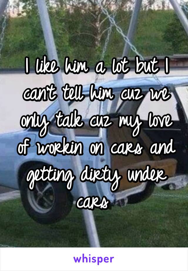 I like him a lot but I can't tell him cuz we only talk cuz my love of workin on cars and getting dirty under cars 