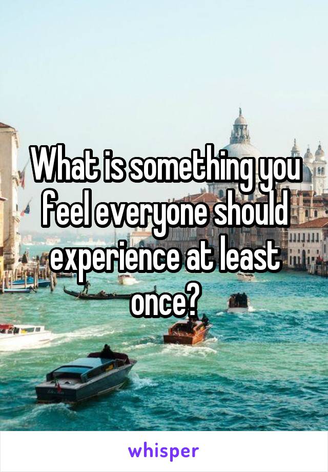 What is something you feel everyone should experience at least once?