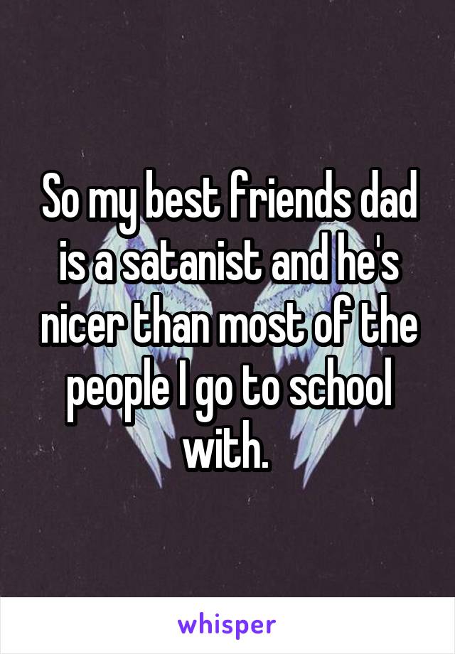 So my best friends dad is a satanist and he's nicer than most of the people I go to school with. 