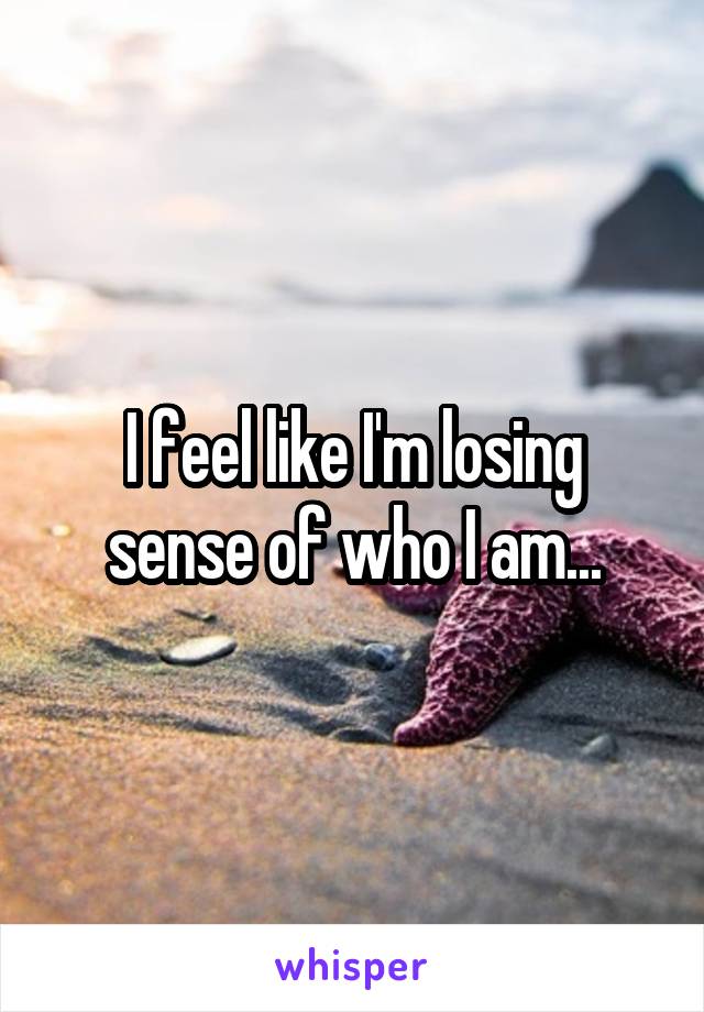 I feel like I'm losing sense of who I am...