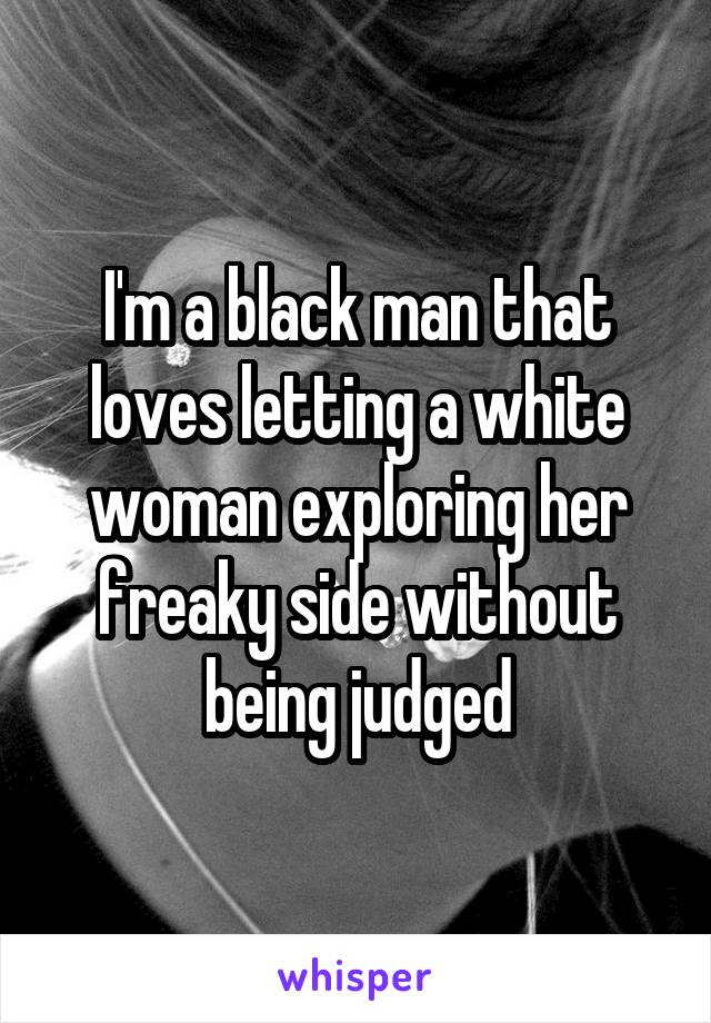 I'm a black man that loves letting a white woman exploring her freaky side without being judged