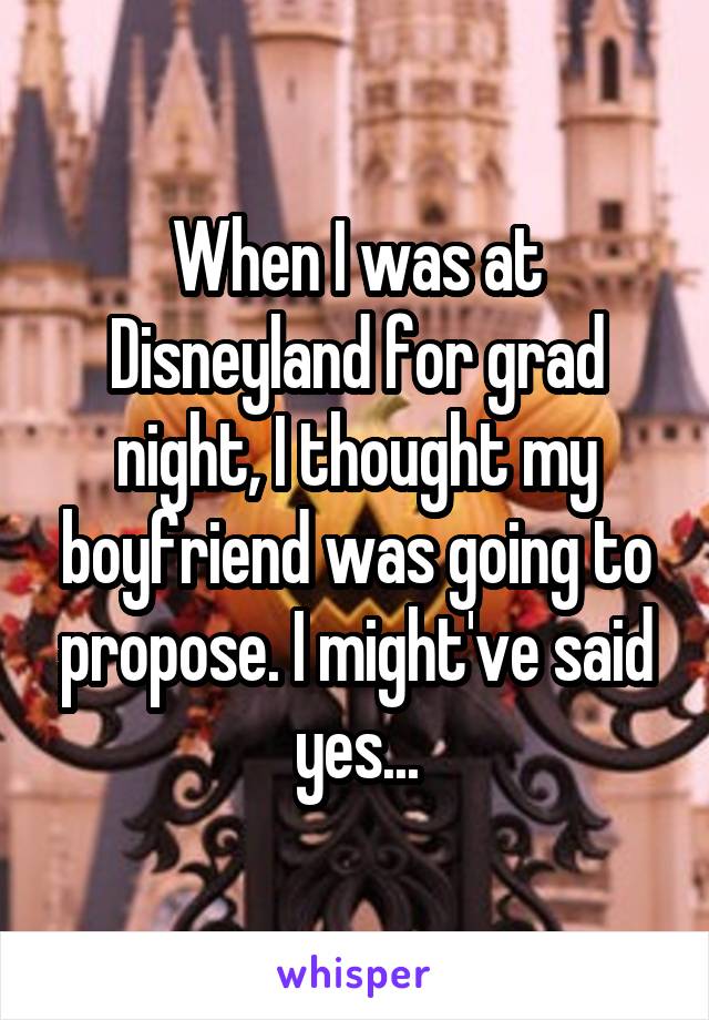 When I was at Disneyland for grad night, I thought my boyfriend was going to propose. I might've said yes...