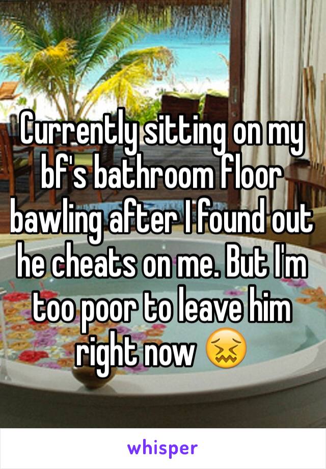 Currently sitting on my bf's bathroom floor bawling after I found out he cheats on me. But I'm too poor to leave him right now 😖