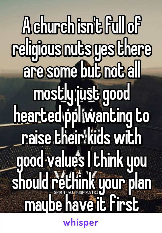 A church isn't full of religious nuts yes there are some but not all mostly just good hearted ppl wanting to raise their kids with good values I think you should rethink your plan maybe have it first