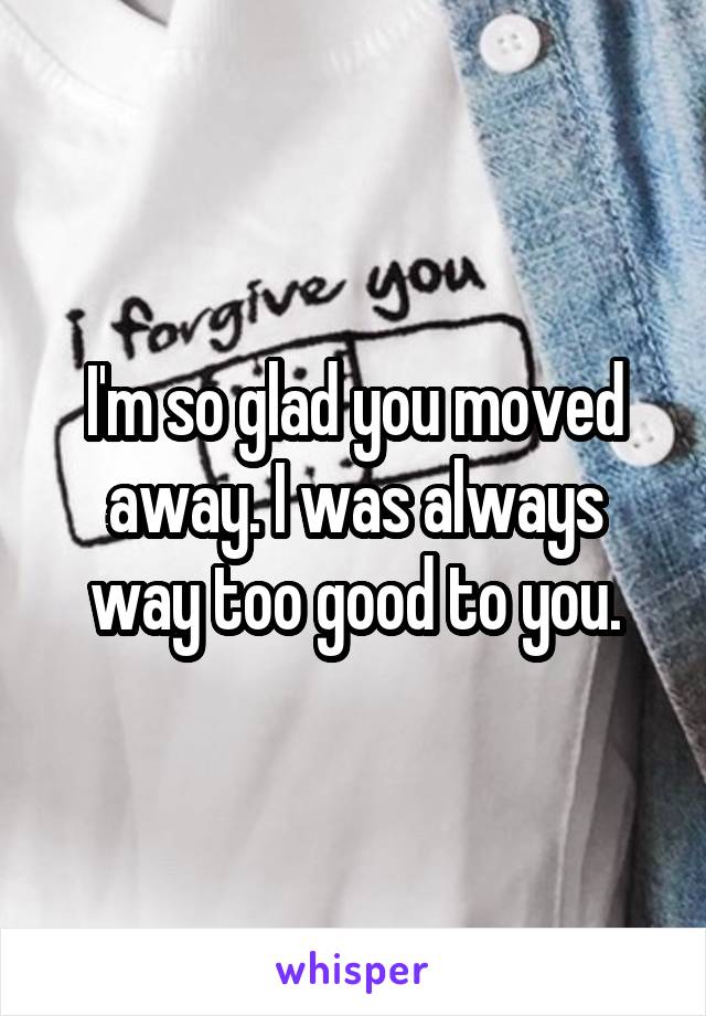 I'm so glad you moved away. I was always way too good to you.