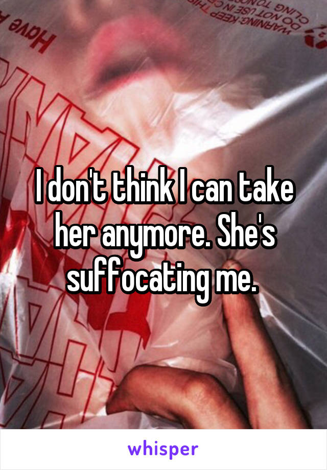 I don't think I can take her anymore. She's suffocating me. 