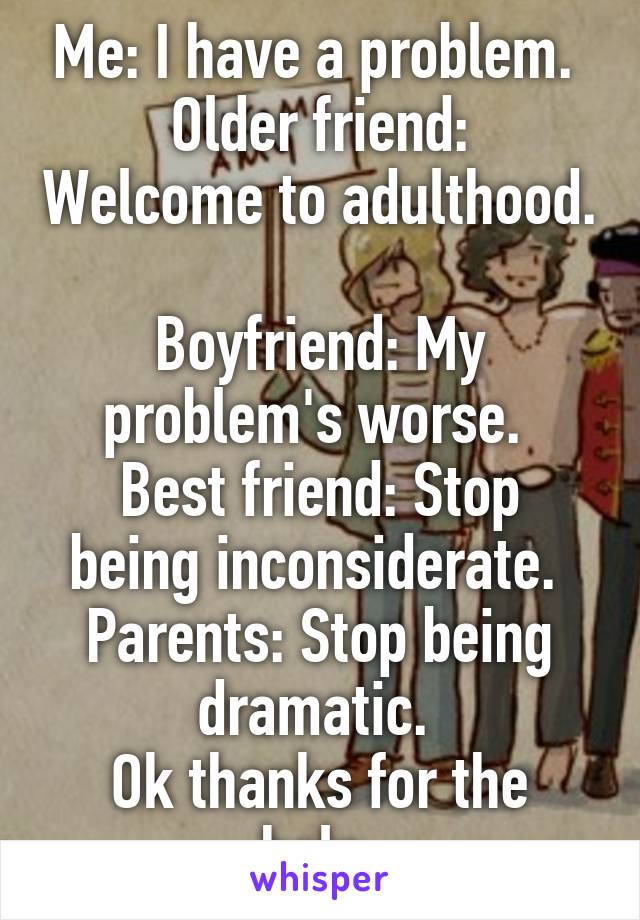 Me: I have a problem. 
Older friend: Welcome to adulthood. 
Boyfriend: My problem's worse. 
Best friend: Stop being inconsiderate. 
Parents: Stop being dramatic. 
Ok thanks for the help.