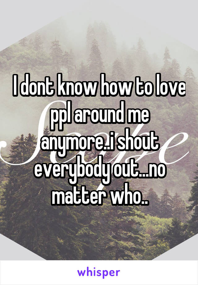 I dont know how to love ppl around me anymore..i shout everybody out...no matter who..