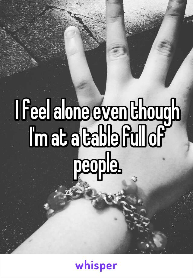 I feel alone even though I'm at a table full of people.