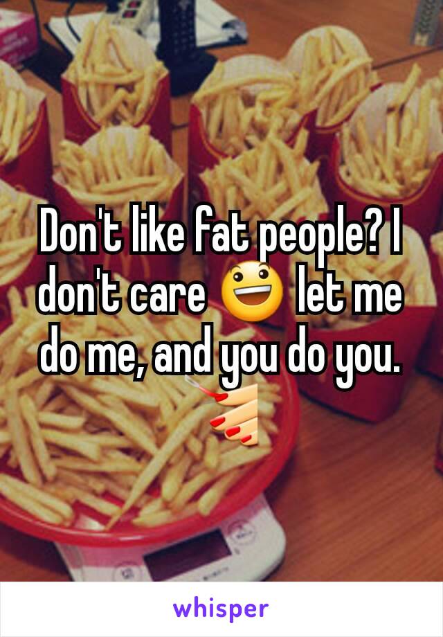 Don't like fat people? I don't care 😃 let me do me, and you do you.  💅