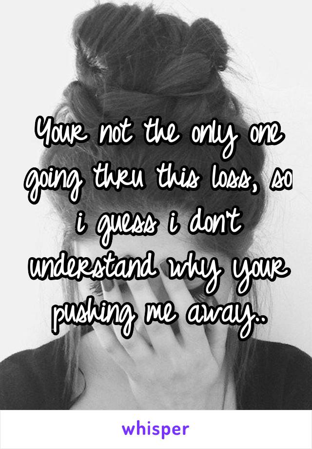 Your not the only one going thru this loss, so i guess i don't understand why your pushing me away..