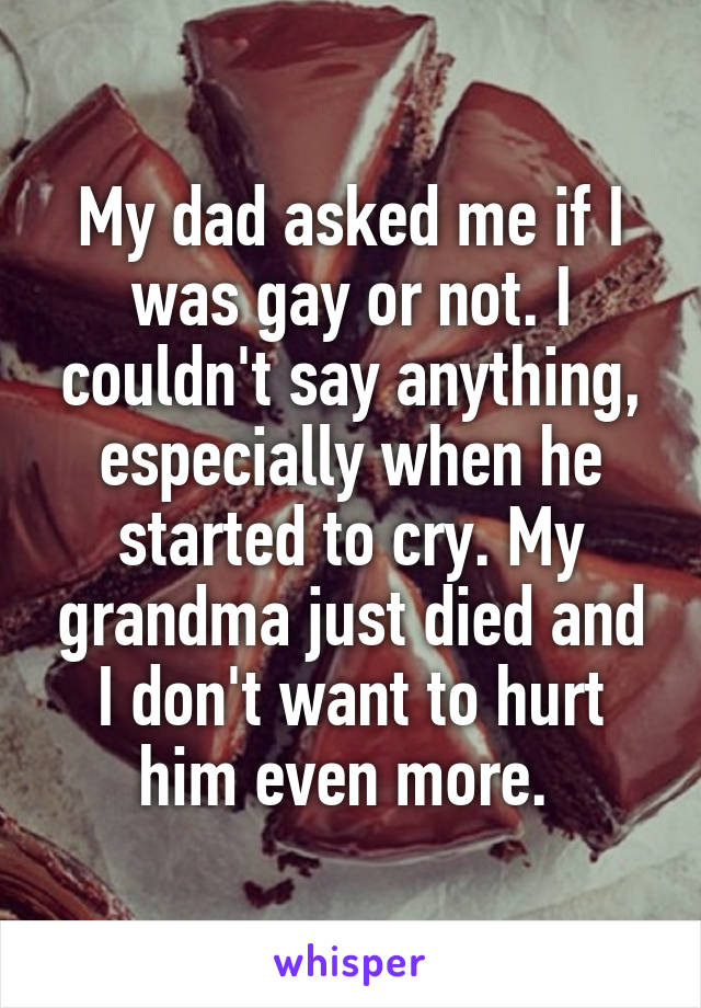 My dad asked me if I was gay or not. I couldn't say anything, especially when he started to cry. My grandma just died and I don't want to hurt him even more. 