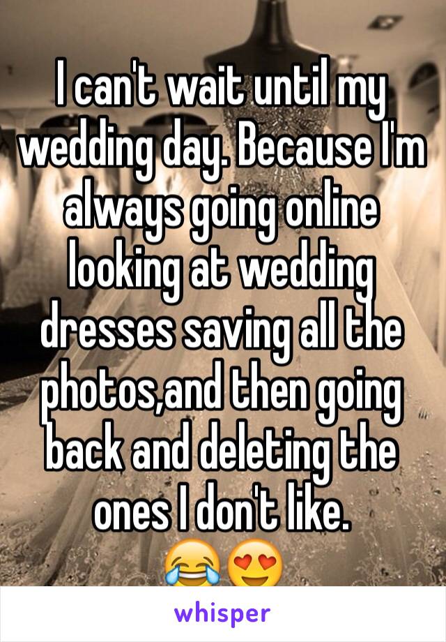 I can't wait until my wedding day. Because I'm always going online looking at wedding dresses saving all the photos,and then going back and deleting the ones I don't like.
😂😍