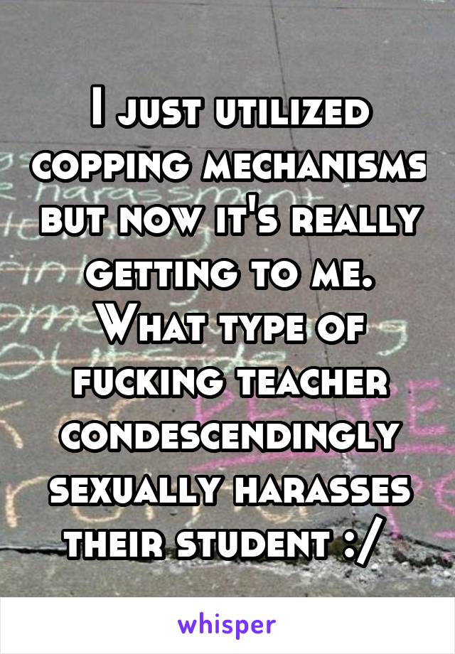 I just utilized copping mechanisms but now it's really getting to me. What type of fucking teacher condescendingly sexually harasses their student :/ 