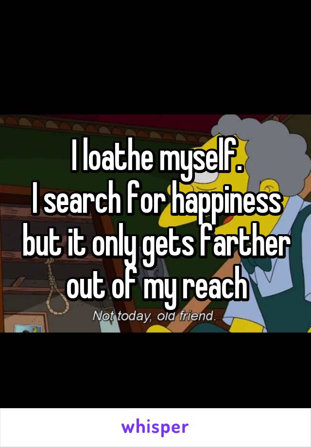 I loathe myself.
I search for happiness but it only gets farther out of my reach