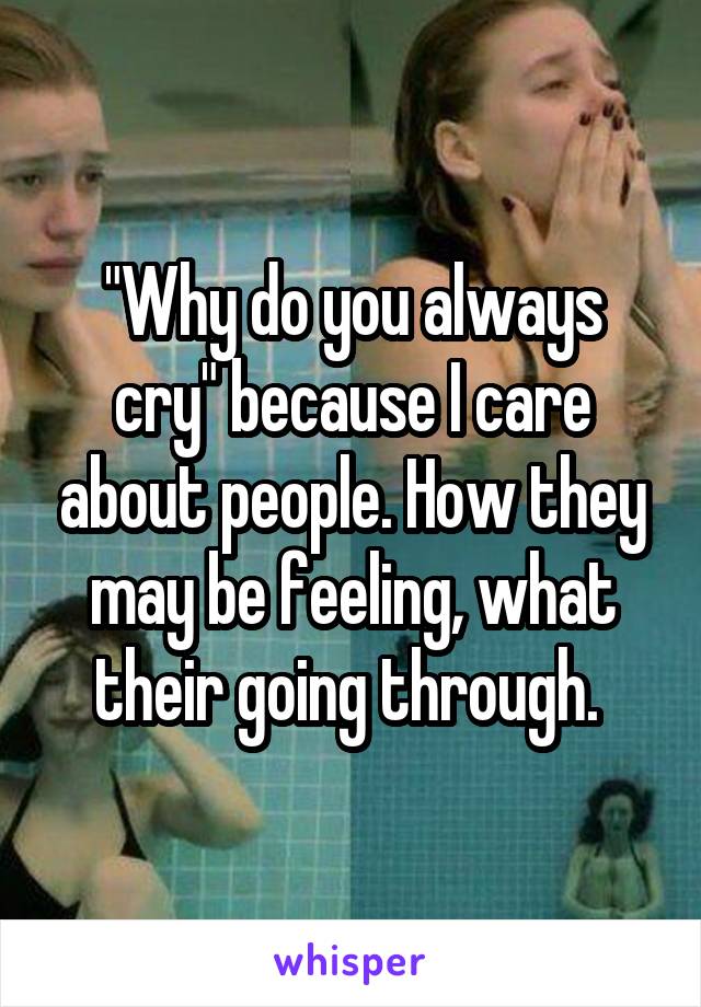 "Why do you always cry" because I care about people. How they may be feeling, what their going through. 