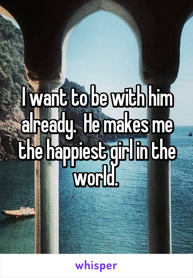 I want to be with him already.  He makes me the happiest girl in the world. 