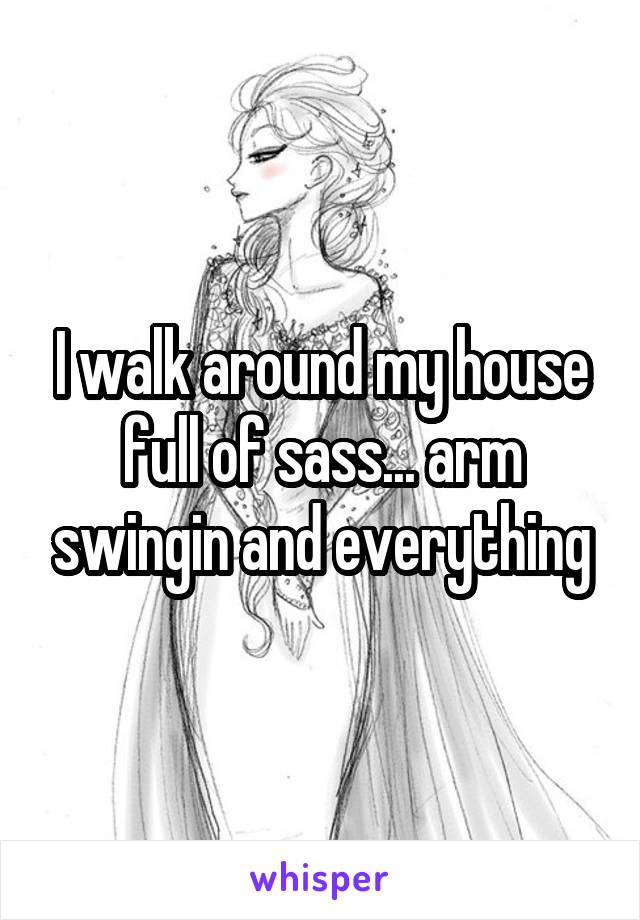 I walk around my house full of sass... arm swingin and everything