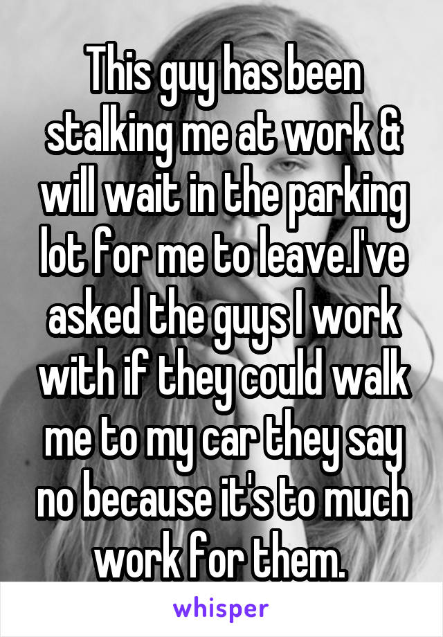 This guy has been stalking me at work & will wait in the parking lot for me to leave.I've asked the guys I work with if they could walk me to my car they say no because it's to much work for them. 