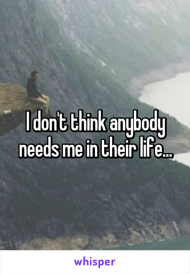 I don't think anybody needs me in their life...