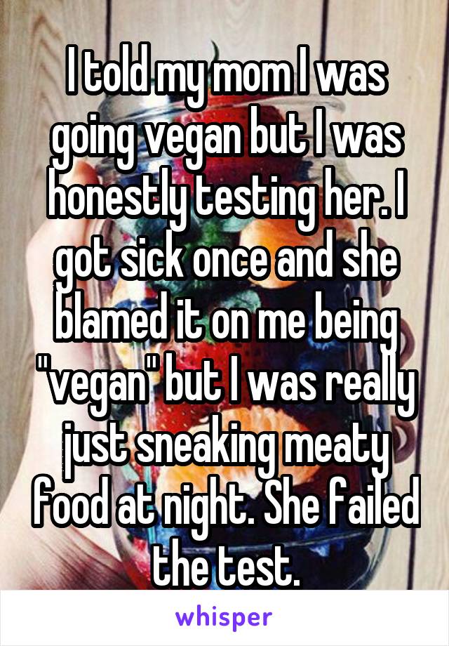 I told my mom I was going vegan but I was honestly testing her. I got sick once and she blamed it on me being "vegan" but I was really just sneaking meaty food at night. She failed the test.