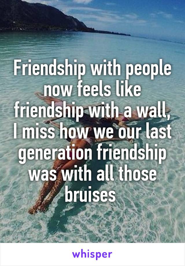 Friendship with people now feels like friendship with a wall, I miss how we our last generation friendship was with all those bruises 