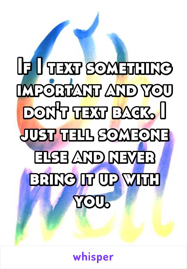 If I text something important and you don't text back. I just tell someone else and never bring it up with you. 