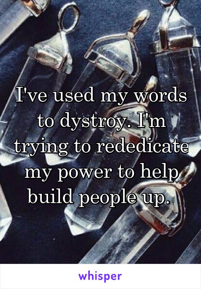 I've used my words to dystroy. I'm trying to rededicate my power to help build people up. 