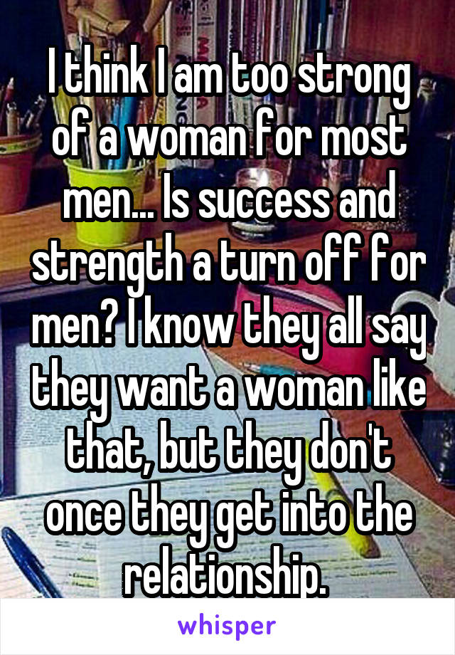 I think I am too strong of a woman for most men... Is success and strength a turn off for men? I know they all say they want a woman like that, but they don't once they get into the relationship. 