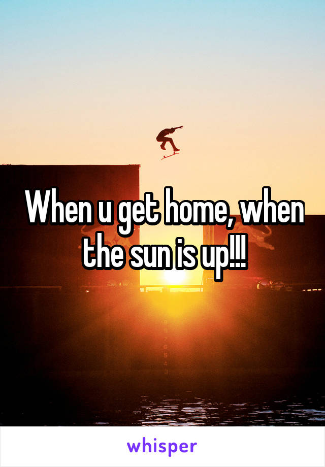 When u get home, when the sun is up!!!