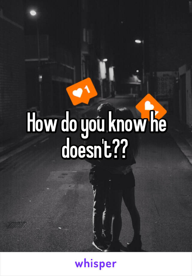How do you know he doesn't?? 