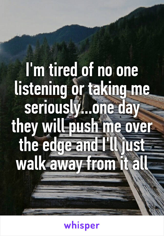 I'm tired of no one listening or taking me seriously...one day they will push me over the edge and I'll just walk away from it all