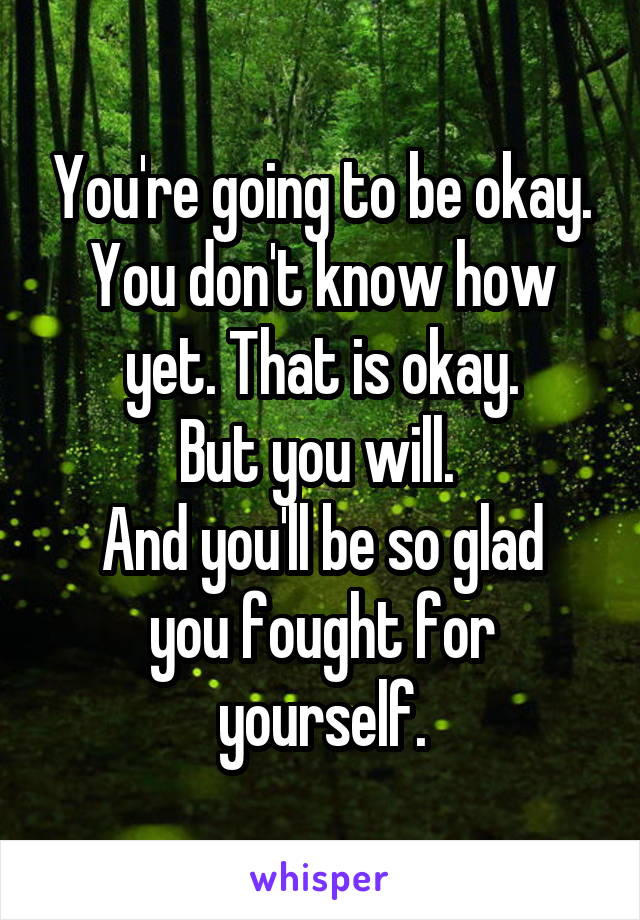 You're going to be okay. You don't know how yet. That is okay.
But you will. 
And you'll be so glad you fought for yourself.