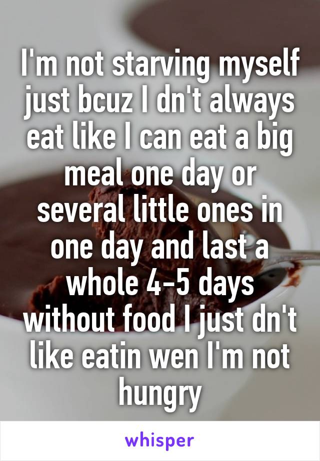 I'm not starving myself just bcuz I dn't always eat like I can eat a big meal one day or several little ones in one day and last a whole 4-5 days without food I just dn't like eatin wen I'm not hungry