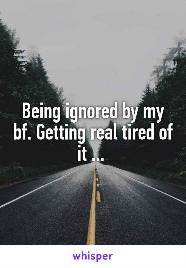 Being ignored by my bf. Getting real tired of it ... 