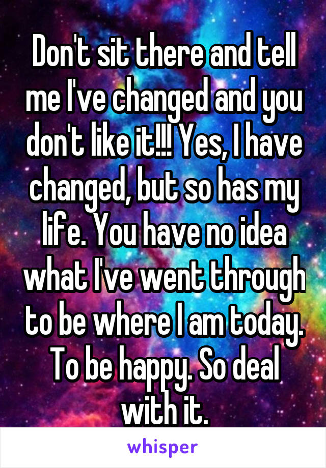 Don't sit there and tell me I've changed and you don't like it!!! Yes, I have changed, but so has my life. You have no idea what I've went through to be where I am today. To be happy. So deal with it.