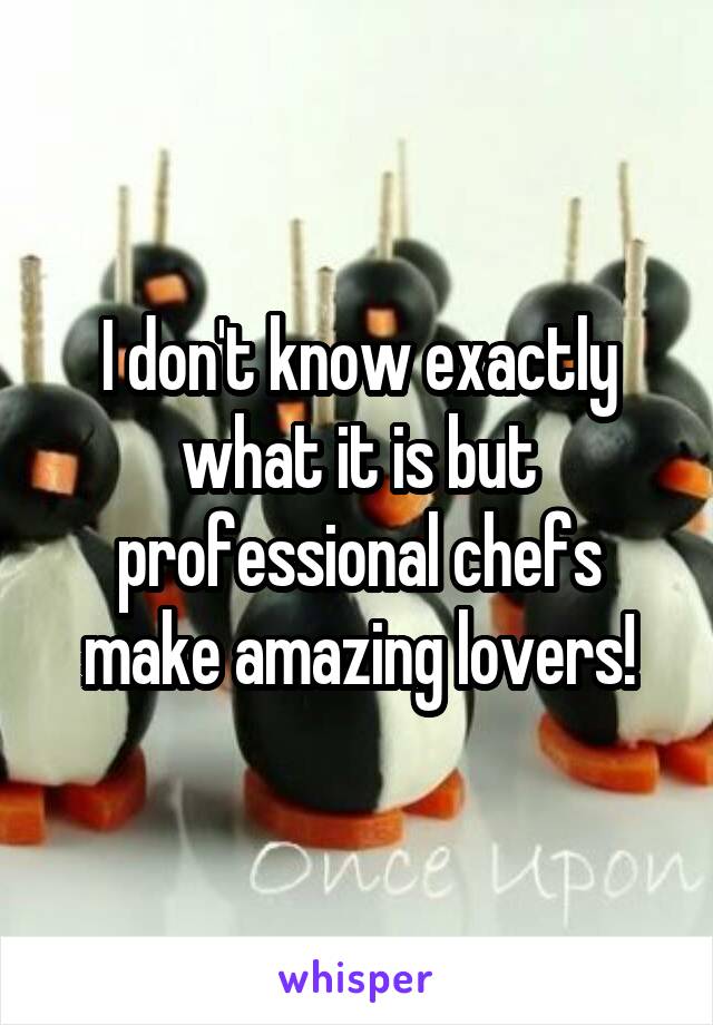 I don't know exactly what it is but professional chefs make amazing lovers!