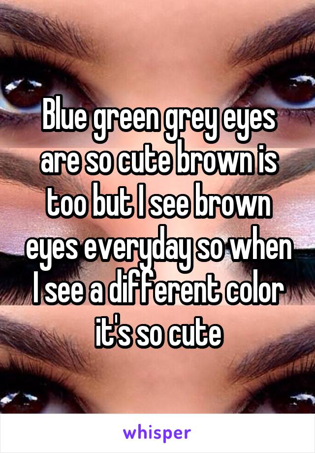 Blue green grey eyes are so cute brown is too but I see brown eyes everyday so when I see a different color it's so cute