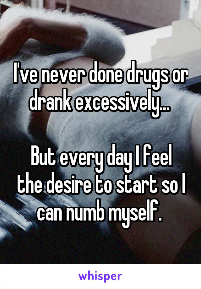 I've never done drugs or drank excessively... 

But every day I feel the desire to start so I can numb myself. 