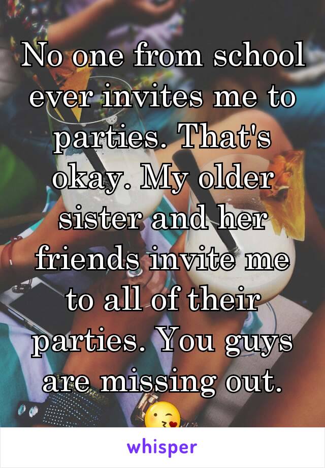 No one from school ever invites me to parties. That's okay. My older sister and her friends invite me to all of their parties. You guys are missing out. 😘