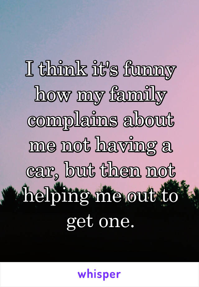 I think it's funny how my family complains about me not having a car, but then not helping me out to get one.