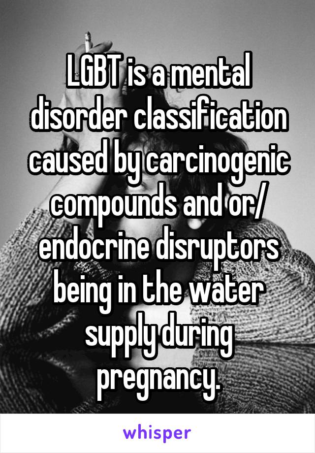 LGBT is a mental disorder classification caused by carcinogenic compounds and or/ endocrine disruptors being in the water supply during pregnancy.