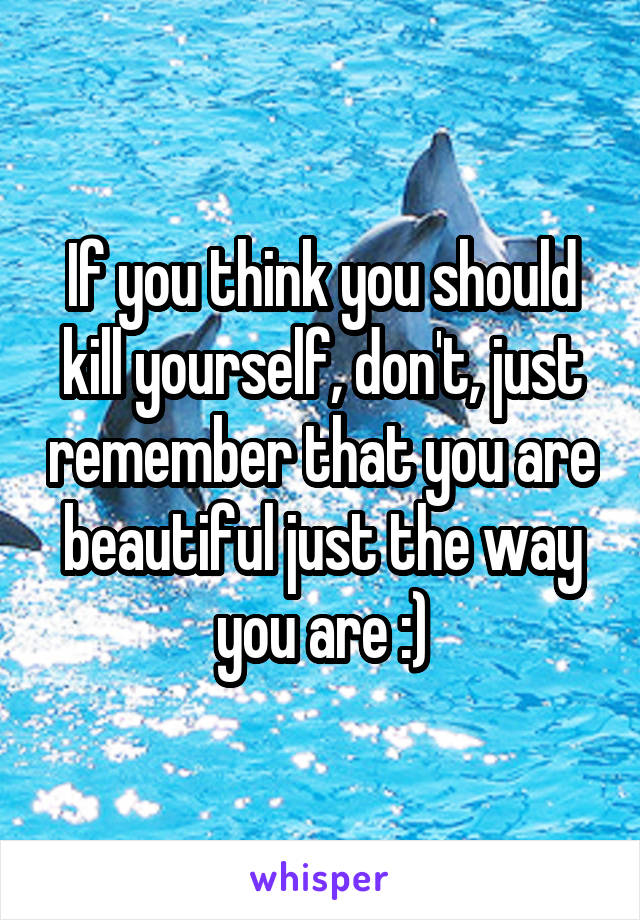 If you think you should kill yourself, don't, just remember that you are beautiful just the way you are :)